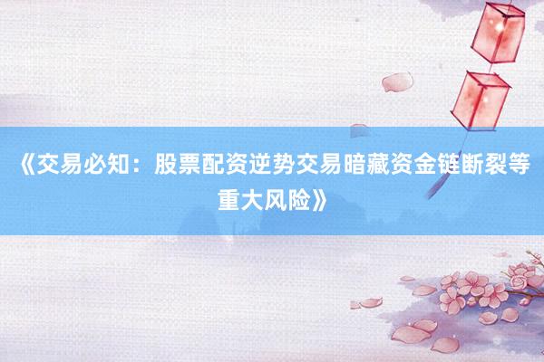 《交易必知：股票配资逆势交易暗藏资金链断裂等重大风险》