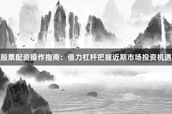 股票配资操作指南:借力杠杆把握近期市场投资机遇