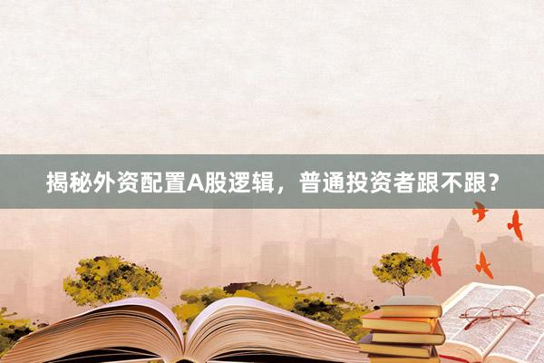 揭秘外资配置A股逻辑，普通投资者跟不跟？