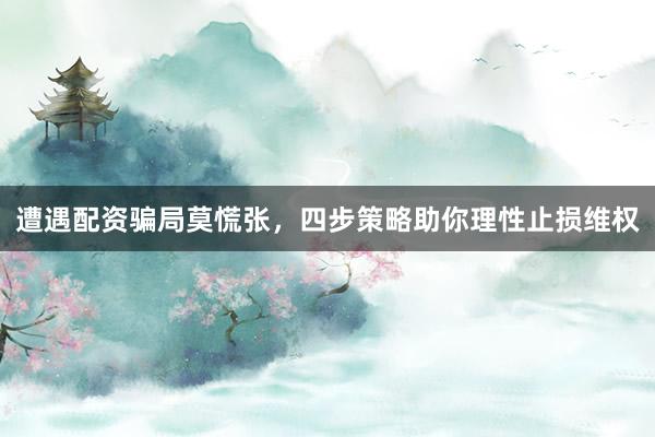 遭遇配资骗局莫慌张，四步策略助你理性止损维权