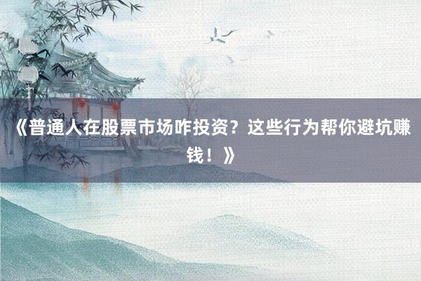 《普通人在股票市场咋投资？这些行为帮你避坑赚钱！》