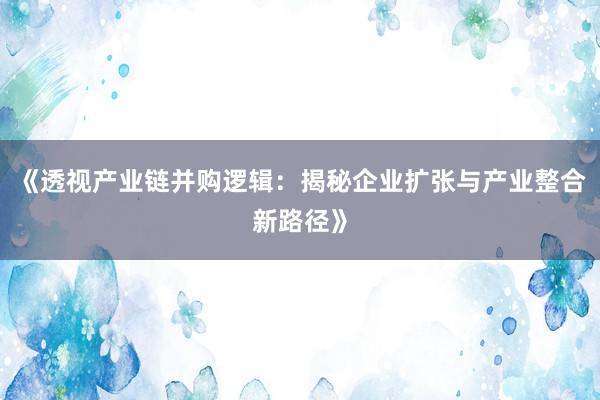 《透视产业链并购逻辑：揭秘企业扩张与产业整合新路径》