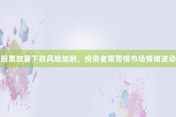 股票放量下跌风险加剧，投资者需警惕市场情绪波动