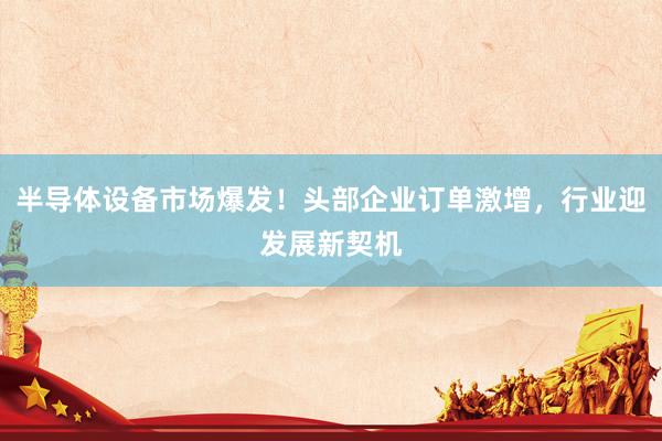 半导体设备市场爆发！头部企业订单激增，行业迎发展新契机