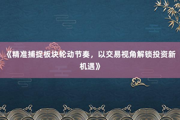 《精准捕捉板块轮动节奏，以交易视角解锁投资新机遇》