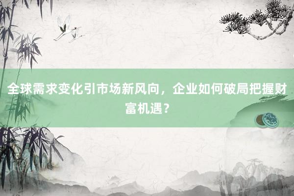 全球需求变化引市场新风向，企业如何破局把握财富机遇？