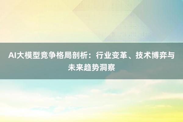 AI大模型竞争格局剖析：行业变革、技术博弈与未来趋势洞察