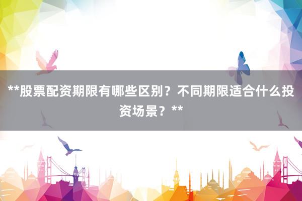 **股票配资期限有哪些区别？不同期限适合什么投资场景？**