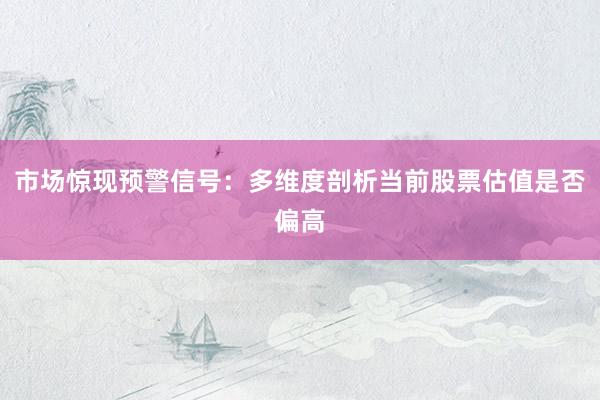 市场惊现预警信号：多维度剖析当前股票估值是否偏高