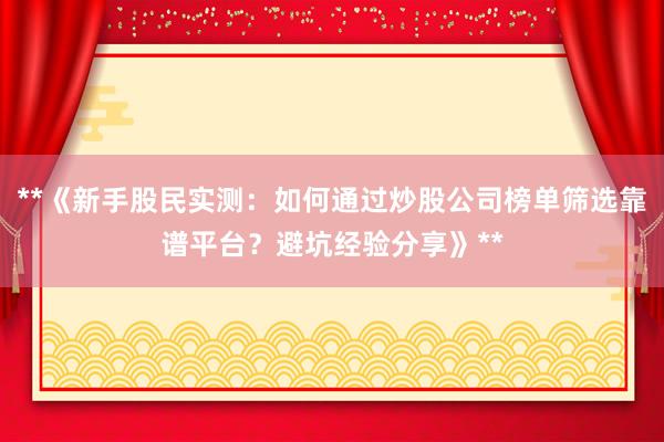 **《新手股民实测：如何通过炒股公司榜单筛选靠谱平台？避坑经验分享》**