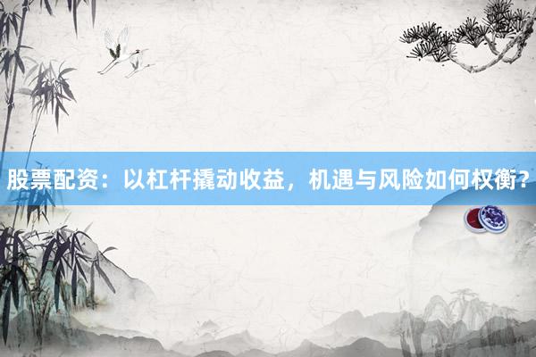 股票配资：以杠杆撬动收益，机遇与风险如何权衡？