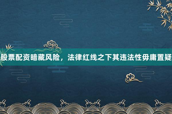 股票配资暗藏风险，法律红线之下其违法性毋庸置疑