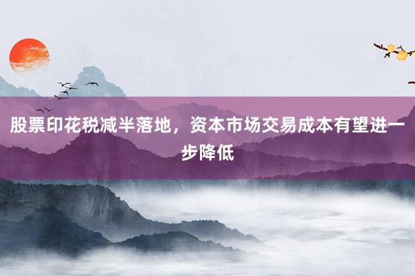 股票印花税减半落地，资本市场交易成本有望进一步降低
