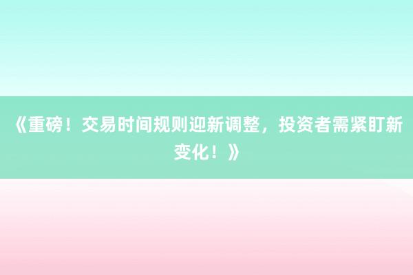 《重磅！交易时间规则迎新调整，投资者需紧盯新变化！》