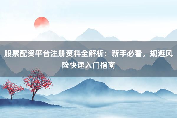 股票配资平台注册资料全解析：新手必看，规避风险快速入门指南