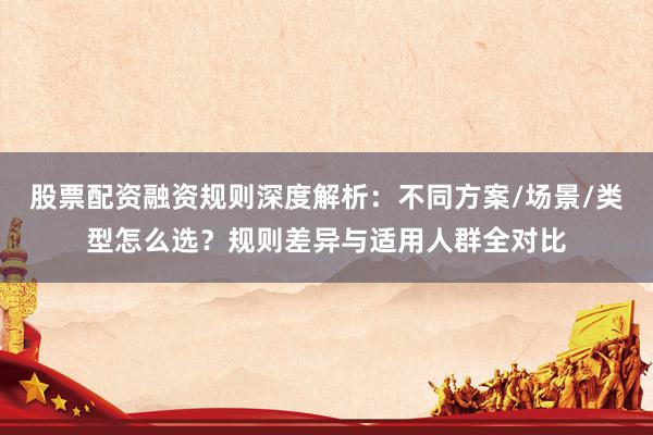 股票配资融资规则深度解析：不同方案/场景/类型怎么选？规则差异与适用人群全对比