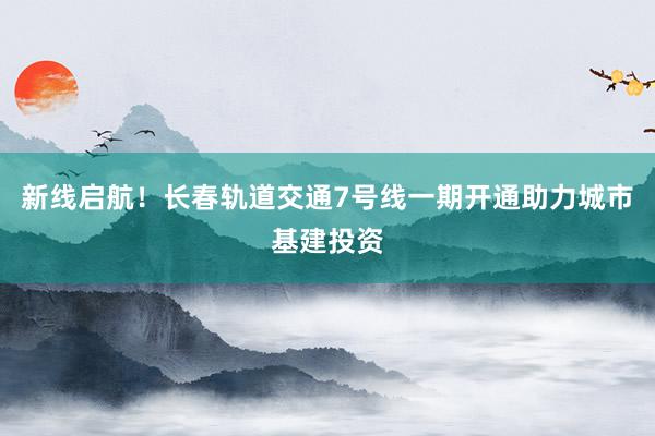 新线启航！长春轨道交通7号线一期开通助力城市基建投资
