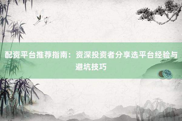 配资平台推荐指南：资深投资者分享选平台经验与避坑技巧