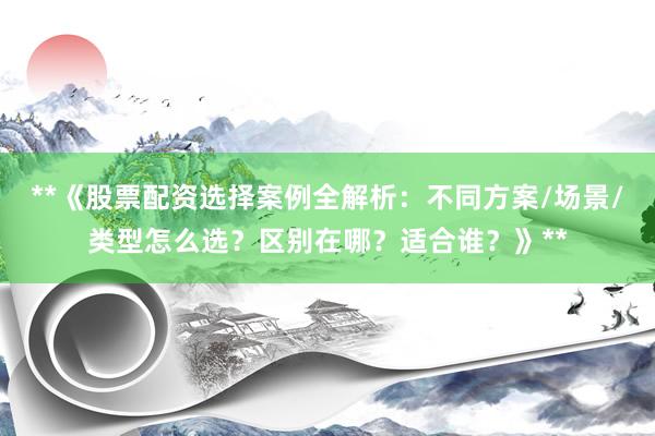 **《股票配资选择案例全解析：不同方案/场景/类型怎么选？区别在哪？适合谁？》**
