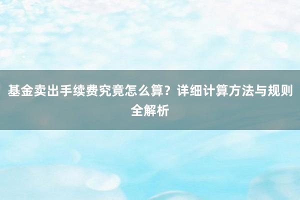 基金卖出手续费究竟怎么算？详细计算方法与规则全解析