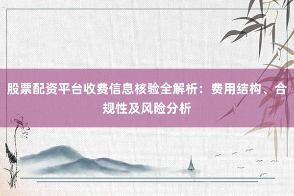 股票配资平台收费信息核验全解析：费用结构、合规性及风险分析