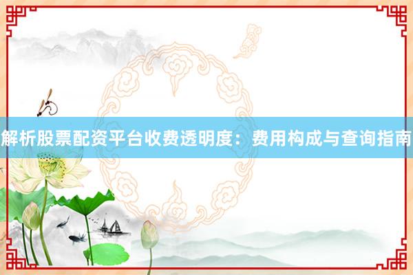 解析股票配资平台收费透明度：费用构成与查询指南
