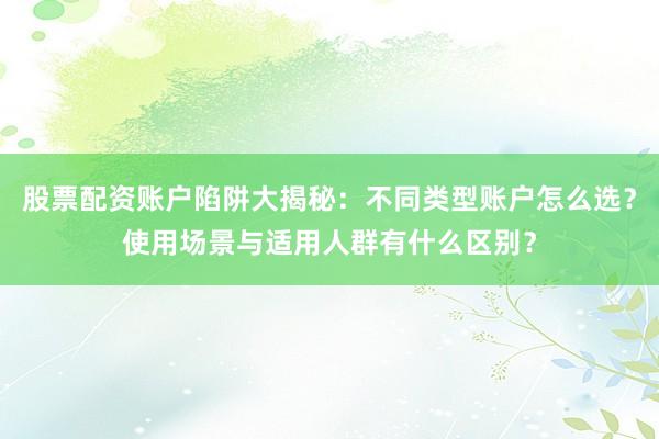 股票配资账户陷阱大揭秘：不同类型账户怎么选？使用场景与适用人群有什么区别？