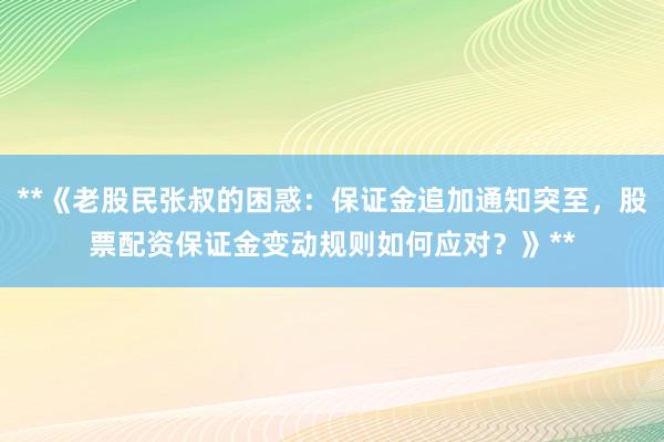 **《老股民张叔的困惑：保证金追加通知突至，股票配资保证金变动规则如何应对？》**