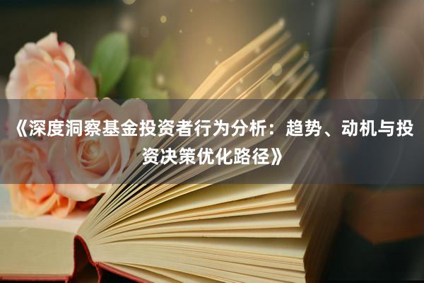 《深度洞察基金投资者行为分析：趋势、动机与投资决策优化路径》