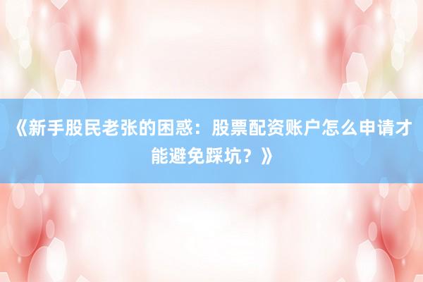 《新手股民老张的困惑:股票配资账户怎么申请才能避免踩坑?》