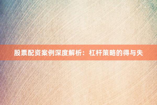 股票配资案例深度解析：杠杆策略的得与失