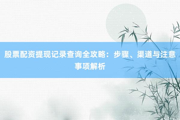 股票配资提现记录查询全攻略：步骤、渠道与注意事项解析