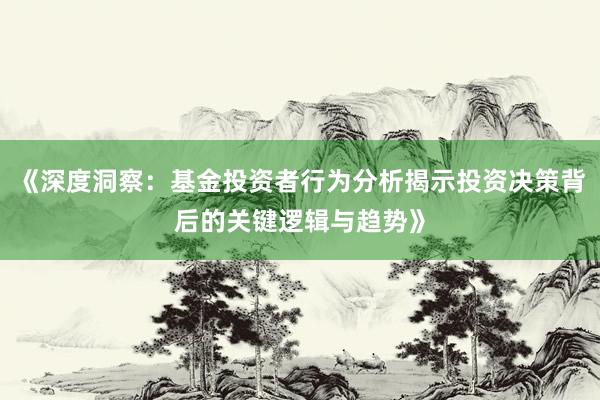 《深度洞察：基金投资者行为分析揭示投资决策背后的关键逻辑与趋势》