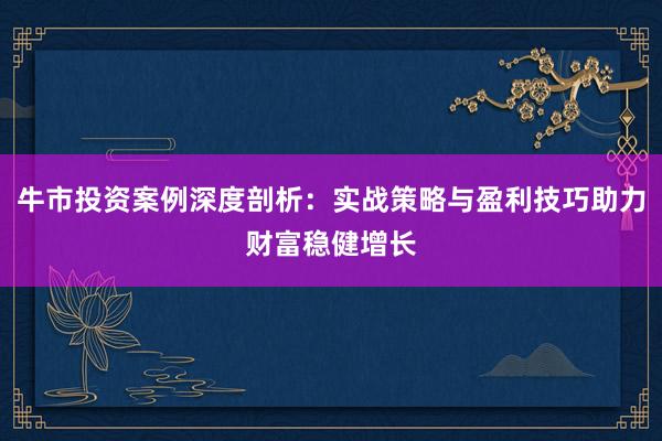 牛市投资案例深度剖析：实战策略与盈利技巧助力财富稳健增长