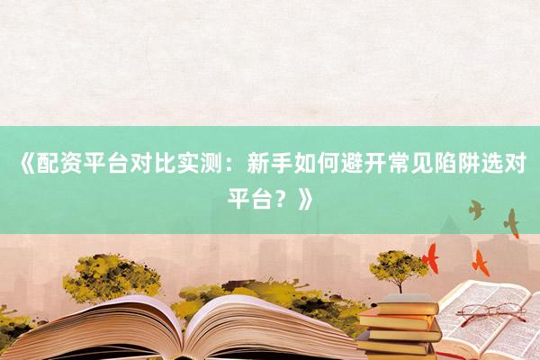 《配资平台对比实测：新手如何避开常见陷阱选对平台？》