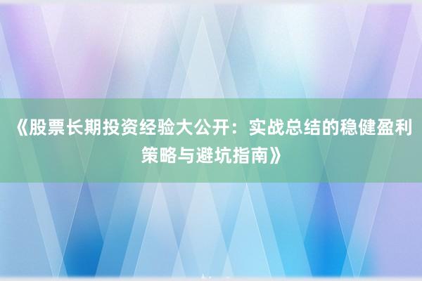 《股票长期投资经验大公开：实战总结的稳健盈利策略与避坑指南》